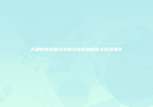 天津市胶原蛋白丰唇性感价格解析与医院推荐