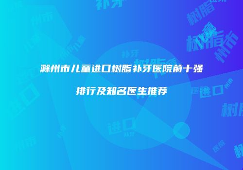 滁州市儿童进口树脂补牙医院前十强排行及知名医生推荐