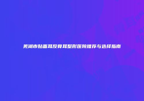 芜湖市贴面耳反骨耳整形医院推荐与选择指南