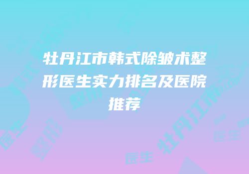 牡丹江市韩式除皱术整形医生实力排名及医院推荐