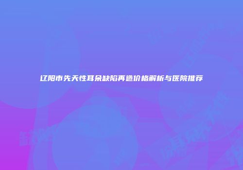 辽阳市先天性耳朵缺陷再造价格解析与医院推荐