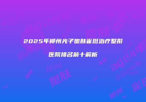 2025年柳州光子嫩肤雀斑治疗整形医院排名前十解析