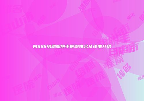 白山市络腮胡脱毛医院排名及详细介绍