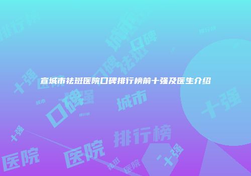 宣城市祛斑医院口碑排行榜前十强及医生介绍