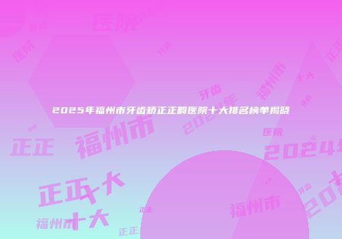 2025年福州市牙齿矫正正畸医院十大排名榜单揭晓