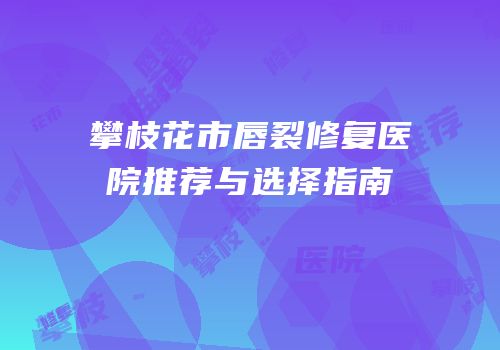攀枝花市唇裂修复医院推荐与选择指南