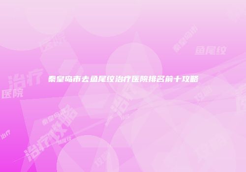 秦皇岛市去鱼尾纹治疗医院排名前十攻略