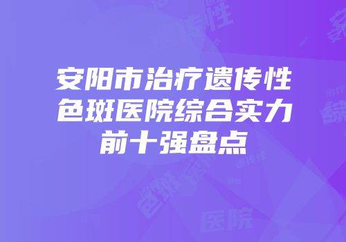 安阳市治疗遗传性色斑医院综合实力前十强盘点