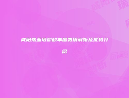 咸阳瑞蓝玻尿酸丰唇费用解析及优势介绍