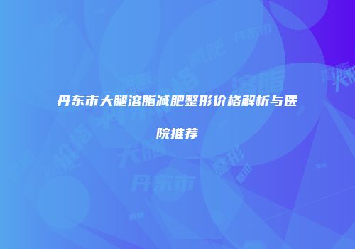 丹东市大腿溶脂减肥整形价格解析与医院推荐
