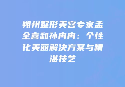 朔州整形美容专家孟全喜和孙冉冉：个性化美丽解决方案与精湛技艺