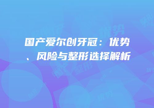 国产爱尔创牙冠：优势、风险与整形选择解析