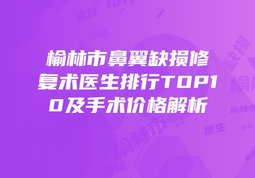 榆林市鼻翼缺损修复术医生排行TOP10及手术价格解析