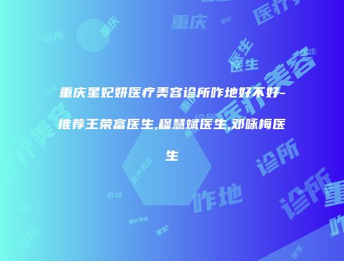 重庆星妃妍医疗美容诊所咋地好不好-推荐王荣富医生,穆慧斌医生,邓咏梅医生