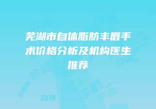 芜湖市自体脂肪丰唇手术价格分析及机构医生推荐