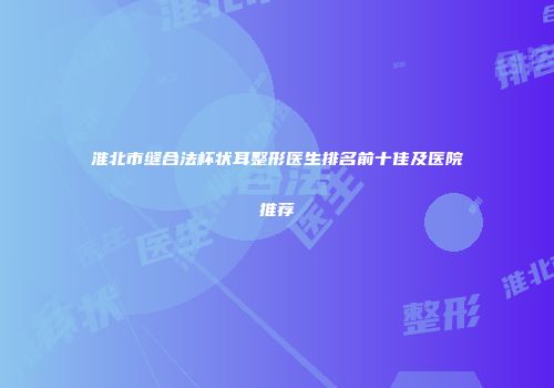 淮北市缝合法杯状耳整形医生排名前十佳及医院推荐