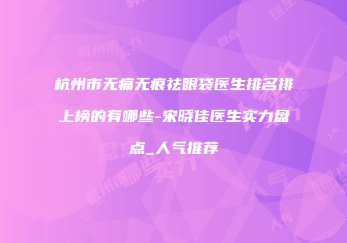 杭州市无痛无痕祛眼袋医生排名排上榜的有哪些-宋晓佳医生实力盘点_人气推荐