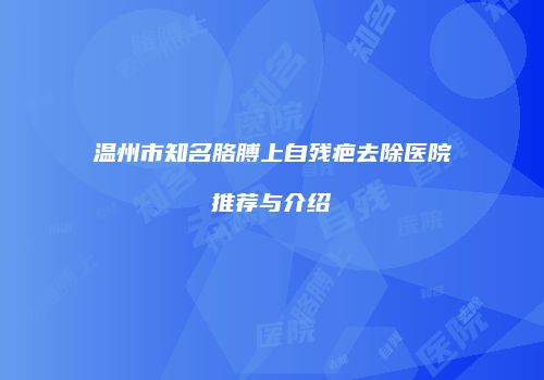 温州市知名胳膊上自残疤去除医院推荐与介绍