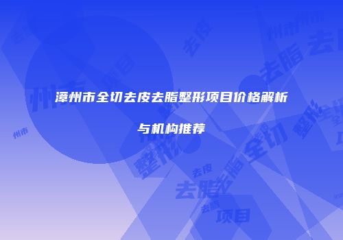 漳州市全切去皮去脂整形项目价格解析与机构推荐