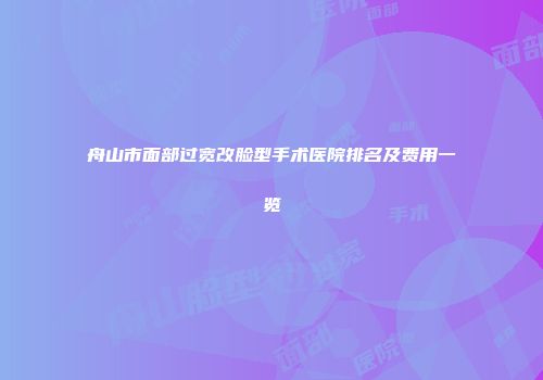 舟山市面部过宽改脸型手术医院排名及费用一览