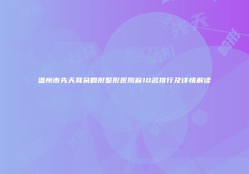 温州市先天耳朵畸形整形医院前10名排行及详情解读
