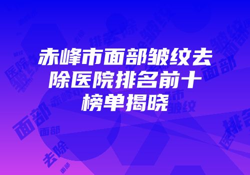 赤峰市面部皱纹去除医院排名前十榜单揭晓