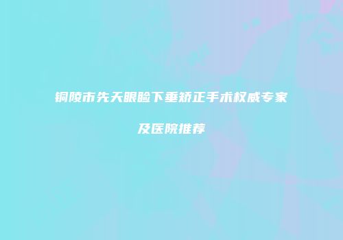 铜陵市先天眼睑下垂矫正手术权威专家及医院推荐