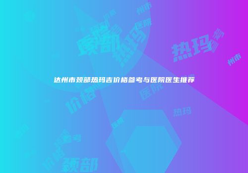 达州市颈部热玛吉价格参考与医院医生推荐