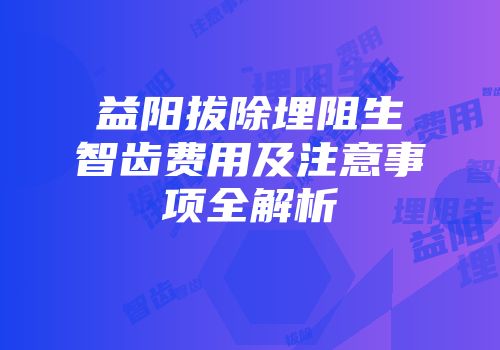 益阳拔除埋阻生智齿费用及注意事项全解析