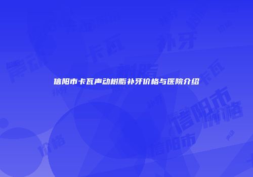 信阳市卡瓦声动树脂补牙价格与医院介绍