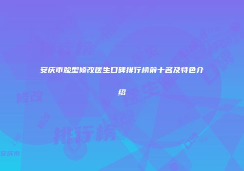 安庆市脸型修改医生口碑排行榜前十名及特色介绍