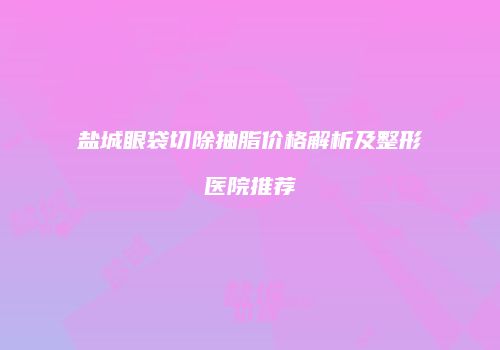 盐城眼袋切除抽脂价格解析及整形医院推荐