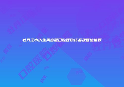 牡丹江市仿生美容冠口腔医院排名及医生推荐
