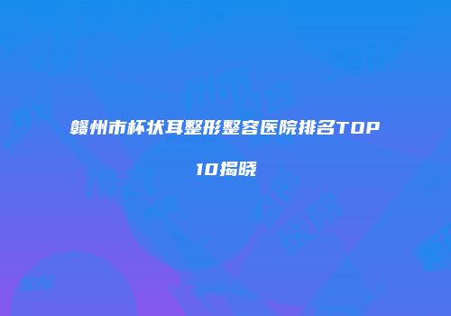 赣州市杯状耳整形整容医院排名TOP10揭晓