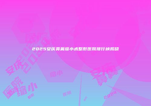2025安庆鼻翼缩小术整形医院排行榜揭晓