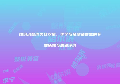 哈尔滨整形美容双星：李宁与余旒强医生的专业成就与患者评价
