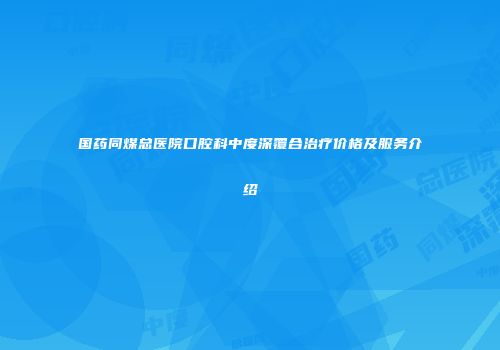 国药同煤总医院口腔科中度深覆合治疗价格及服务介绍