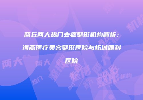 商丘两大热门去疤整形机构解析：海燕医疗美容整形医院与柘城眼科医院