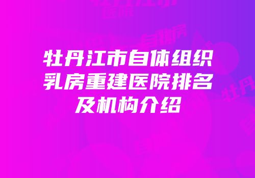 牡丹江市自体组织乳房重建医院排名及机构介绍