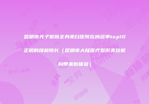 昆明市光子嫩肤全身美白医院在榜名单top10正规的排前院长（昆明市大陆医疗整形美容机构带来新体验）