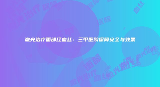 激光治疗面部红血丝：三甲医院保障安全与效果