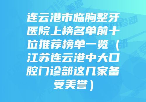 连云港市临朐整牙医院上榜名单前十位推荐榜单一览（江苏连云港中大口腔门诊部这几家备受美誉）