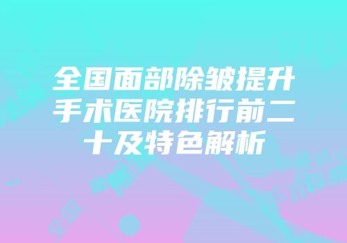 全国面部除皱提升手术医院排行前二十及特色解析
