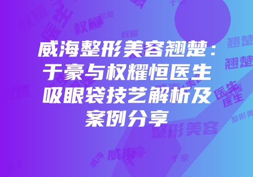 威海整形美容翘楚：于豪与权耀恒医生吸眼袋技艺解析及案例分享