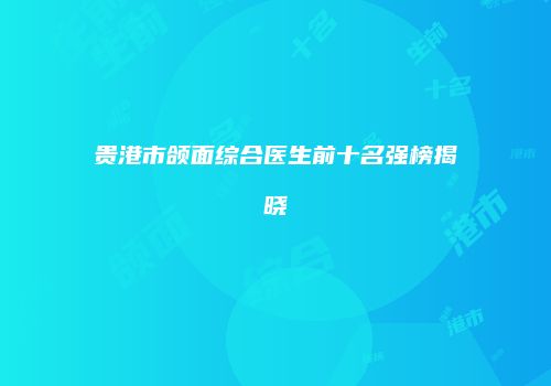 贵港市颌面综合医生前十名强榜揭晓