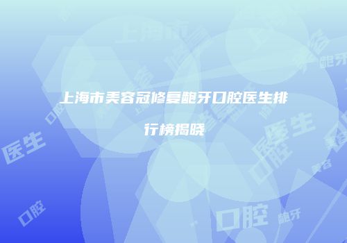 上海市美容冠修复龅牙口腔医生排行榜揭晓
