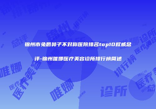 锦州市兔唇鼻子不对称医院排名top10权威总评-锦州唯娜医疗美容诊所排行榜简述