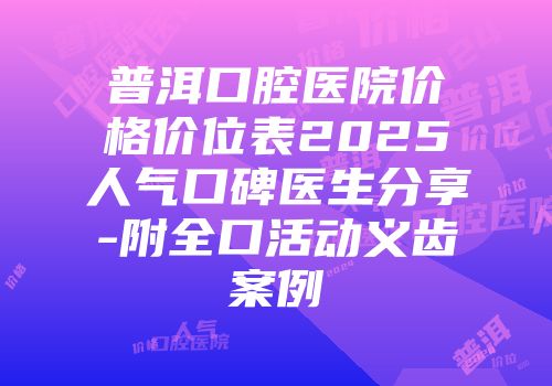 普洱口腔医院价格价位表2025人气口碑医生分享-附全口活动义齿案例