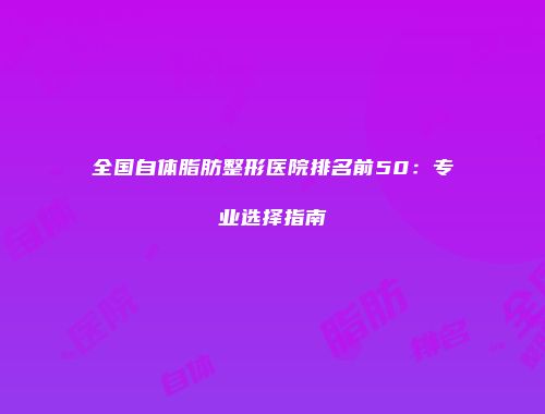 全国自体脂肪整形医院排名前50：专业选择指南