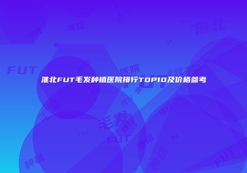 淮北FUT毛发种植医院排行TOP10及价格参考